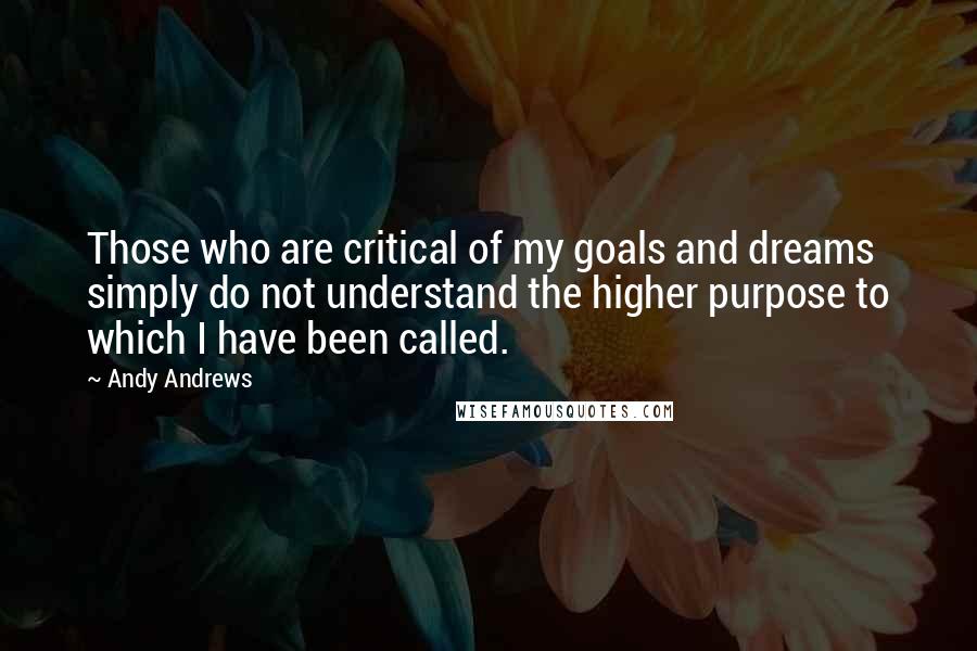Andy Andrews Quotes: Those who are critical of my goals and dreams simply do not understand the higher purpose to which I have been called.