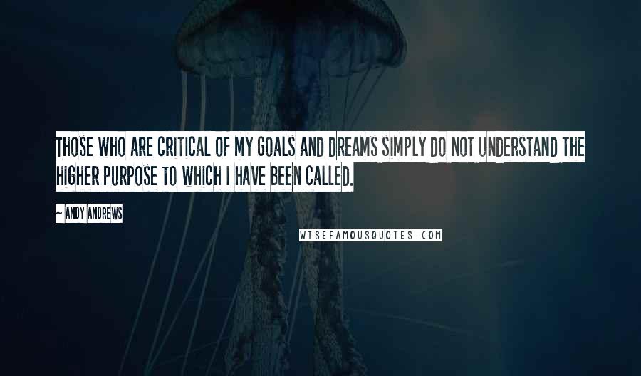 Andy Andrews Quotes: Those who are critical of my goals and dreams simply do not understand the higher purpose to which I have been called.
