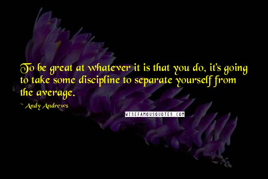 Andy Andrews Quotes: To be great at whatever it is that you do, it's going to take some discipline to separate yourself from the average.