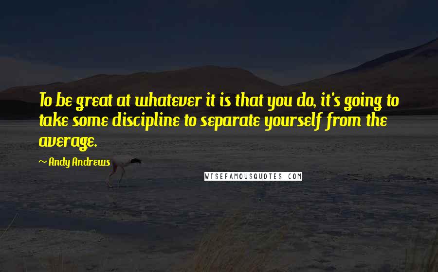 Andy Andrews Quotes: To be great at whatever it is that you do, it's going to take some discipline to separate yourself from the average.