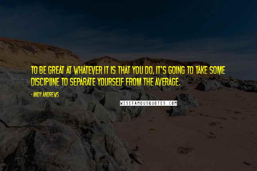 Andy Andrews Quotes: To be great at whatever it is that you do, it's going to take some discipline to separate yourself from the average.