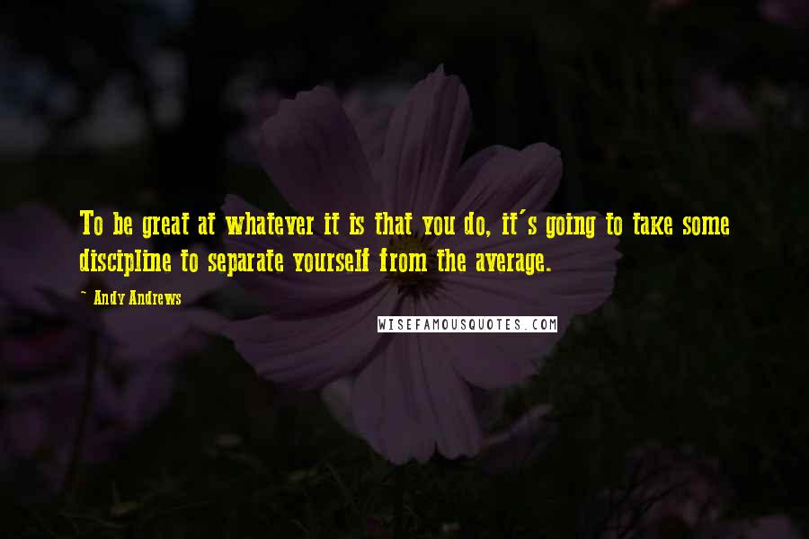 Andy Andrews Quotes: To be great at whatever it is that you do, it's going to take some discipline to separate yourself from the average.