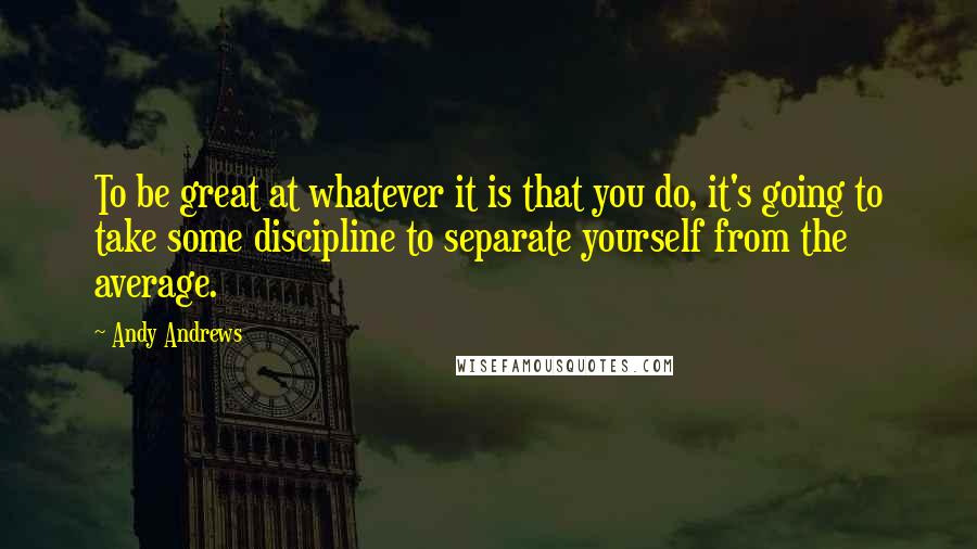 Andy Andrews Quotes: To be great at whatever it is that you do, it's going to take some discipline to separate yourself from the average.