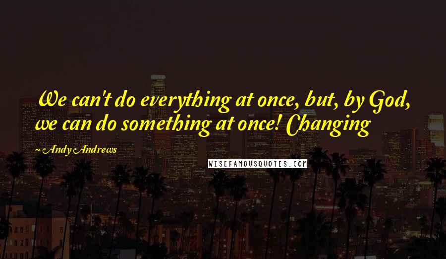 Andy Andrews Quotes: We can't do everything at once, but, by God, we can do something at once! Changing