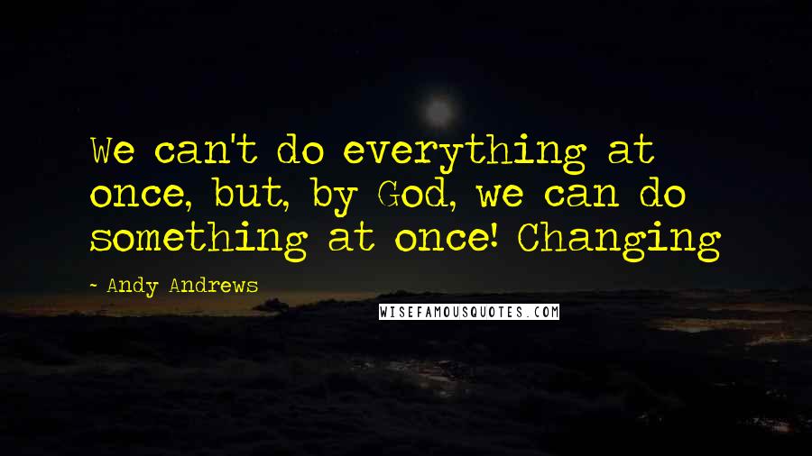 Andy Andrews Quotes: We can't do everything at once, but, by God, we can do something at once! Changing