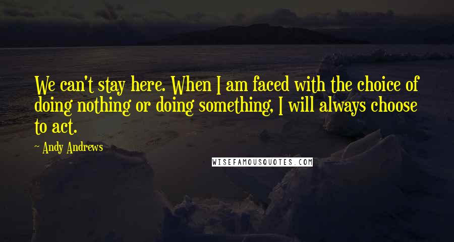 Andy Andrews Quotes: We can't stay here. When I am faced with the choice of doing nothing or doing something, I will always choose to act.