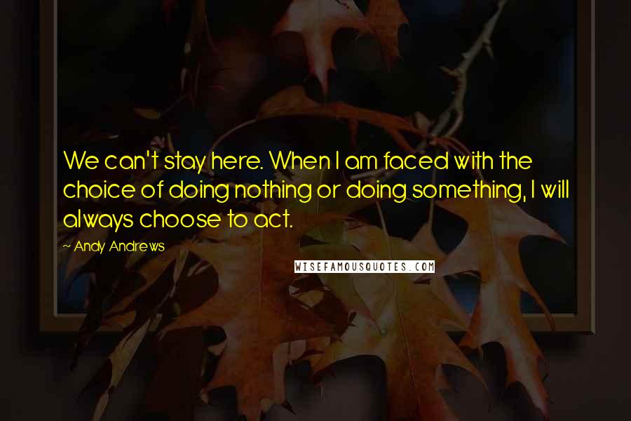 Andy Andrews Quotes: We can't stay here. When I am faced with the choice of doing nothing or doing something, I will always choose to act.