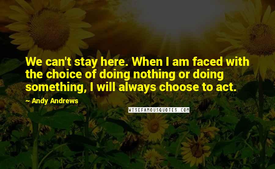 Andy Andrews Quotes: We can't stay here. When I am faced with the choice of doing nothing or doing something, I will always choose to act.
