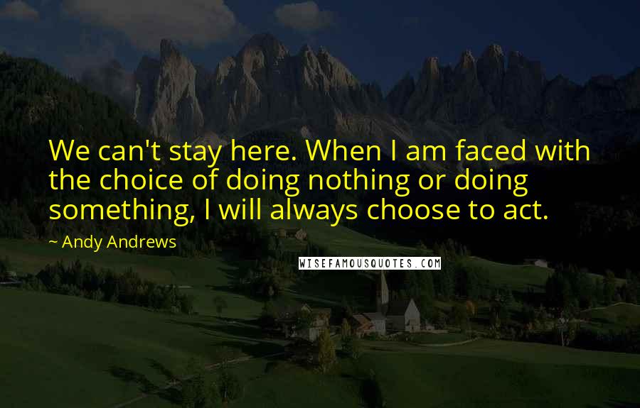 Andy Andrews Quotes: We can't stay here. When I am faced with the choice of doing nothing or doing something, I will always choose to act.