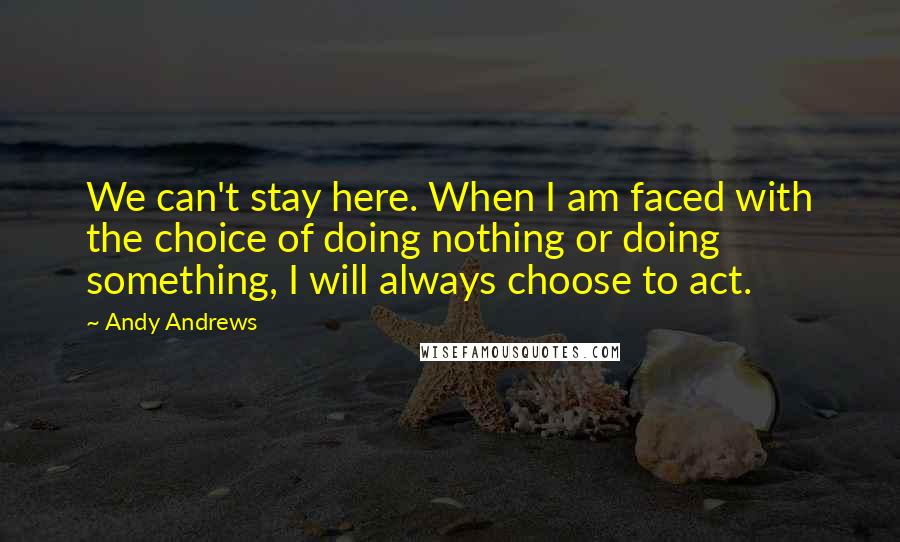 Andy Andrews Quotes: We can't stay here. When I am faced with the choice of doing nothing or doing something, I will always choose to act.