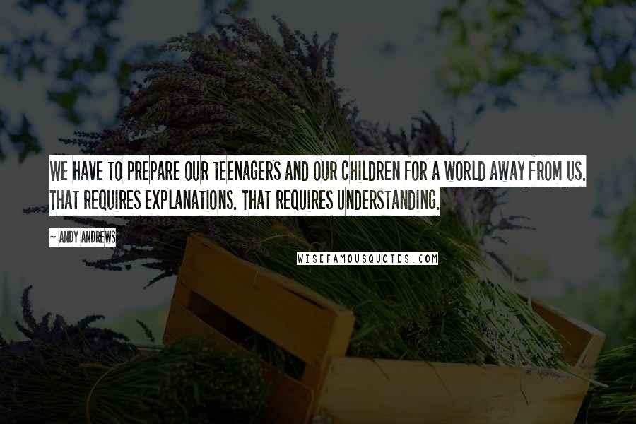 Andy Andrews Quotes: We have to prepare our teenagers and our children for a world away from us. That requires explanations. That requires understanding.