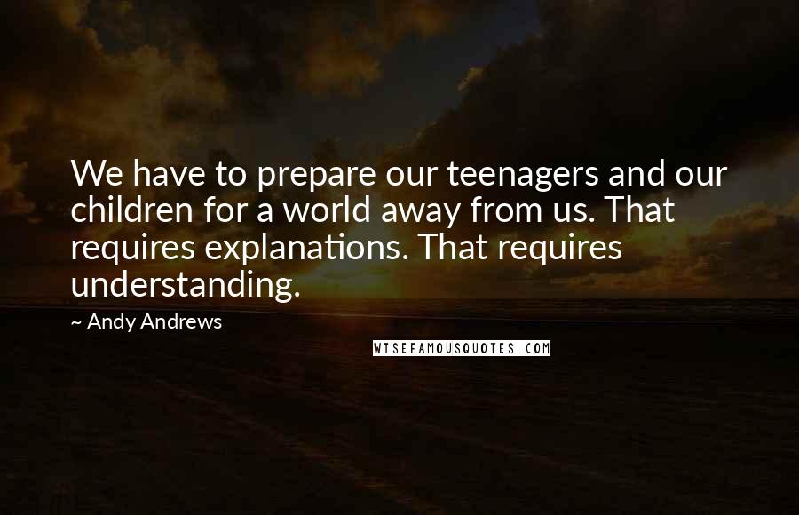 Andy Andrews Quotes: We have to prepare our teenagers and our children for a world away from us. That requires explanations. That requires understanding.