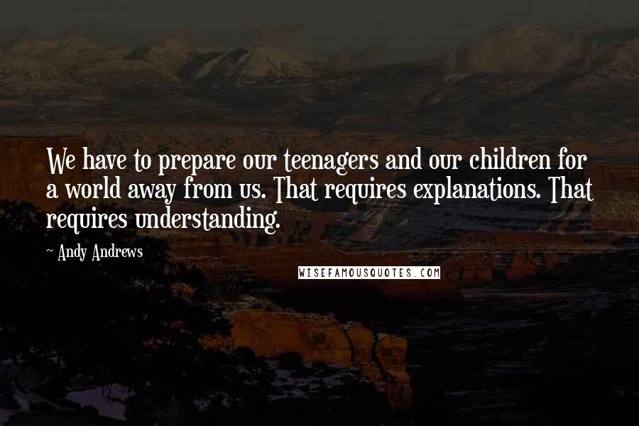 Andy Andrews Quotes: We have to prepare our teenagers and our children for a world away from us. That requires explanations. That requires understanding.