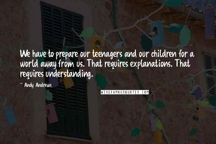 Andy Andrews Quotes: We have to prepare our teenagers and our children for a world away from us. That requires explanations. That requires understanding.