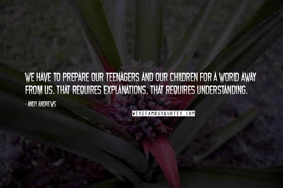 Andy Andrews Quotes: We have to prepare our teenagers and our children for a world away from us. That requires explanations. That requires understanding.