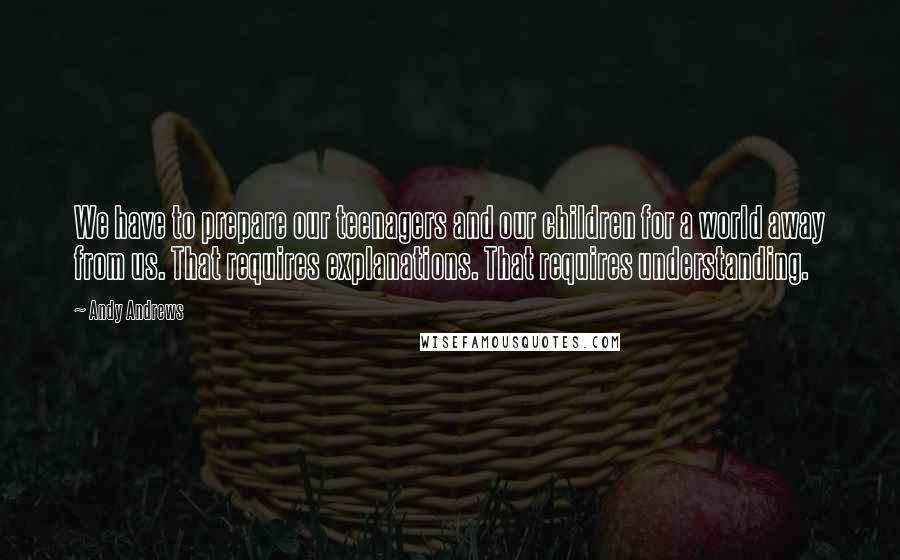 Andy Andrews Quotes: We have to prepare our teenagers and our children for a world away from us. That requires explanations. That requires understanding.