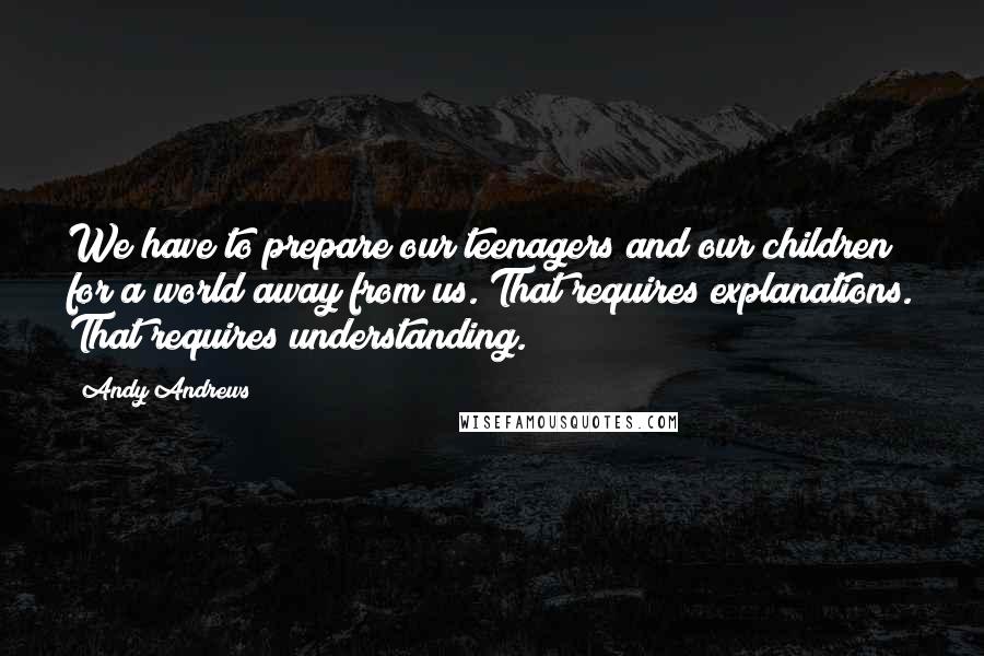 Andy Andrews Quotes: We have to prepare our teenagers and our children for a world away from us. That requires explanations. That requires understanding.