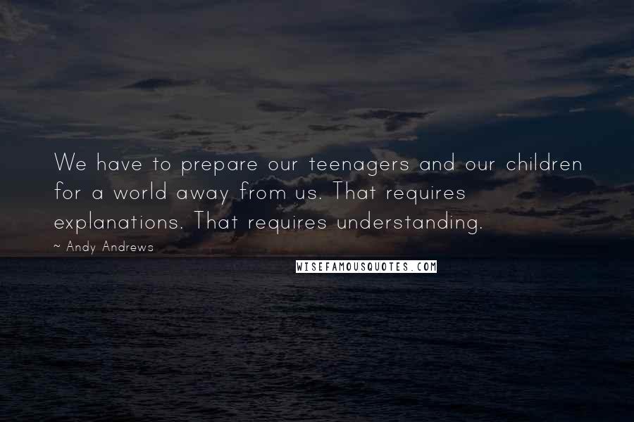 Andy Andrews Quotes: We have to prepare our teenagers and our children for a world away from us. That requires explanations. That requires understanding.