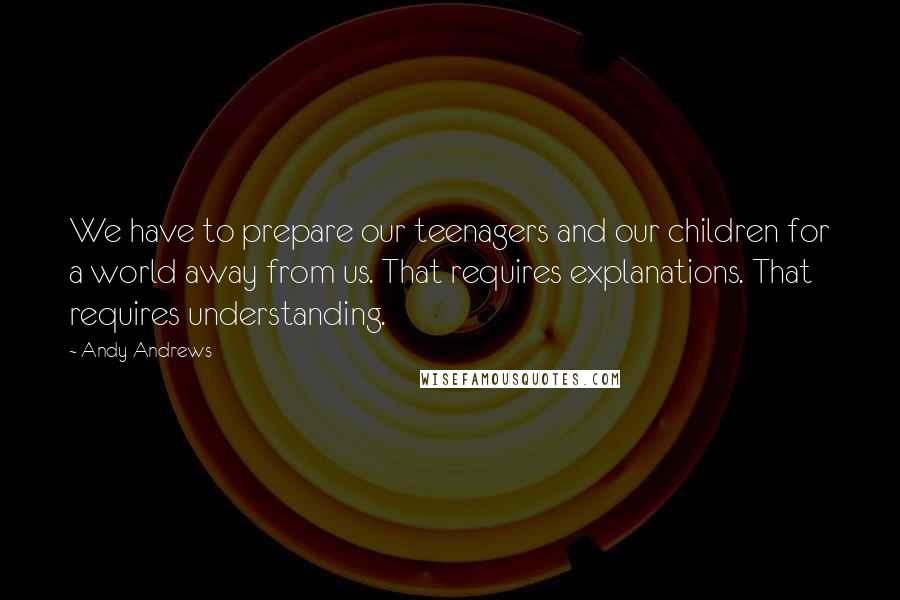 Andy Andrews Quotes: We have to prepare our teenagers and our children for a world away from us. That requires explanations. That requires understanding.