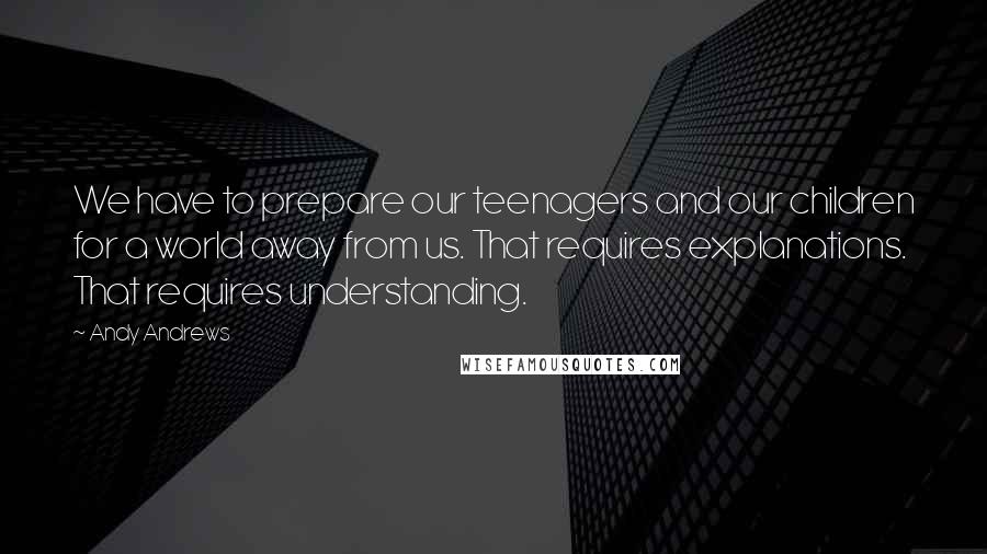 Andy Andrews Quotes: We have to prepare our teenagers and our children for a world away from us. That requires explanations. That requires understanding.