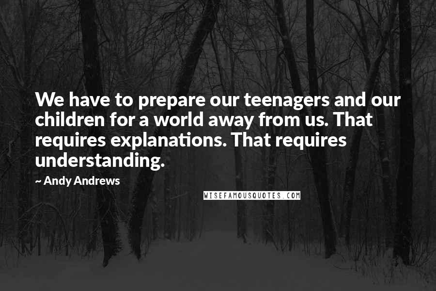 Andy Andrews Quotes: We have to prepare our teenagers and our children for a world away from us. That requires explanations. That requires understanding.