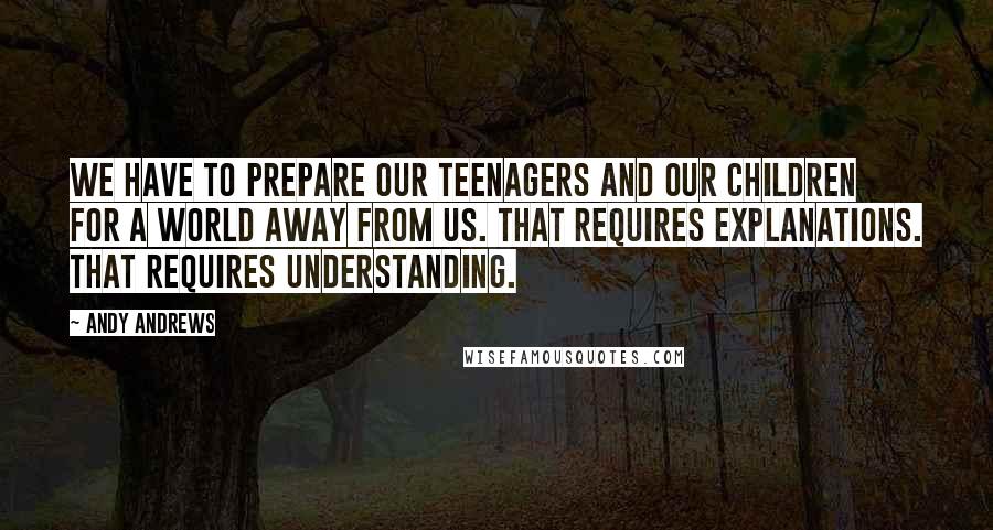 Andy Andrews Quotes: We have to prepare our teenagers and our children for a world away from us. That requires explanations. That requires understanding.