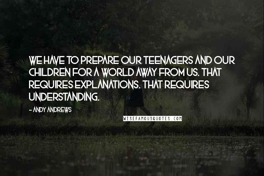 Andy Andrews Quotes: We have to prepare our teenagers and our children for a world away from us. That requires explanations. That requires understanding.