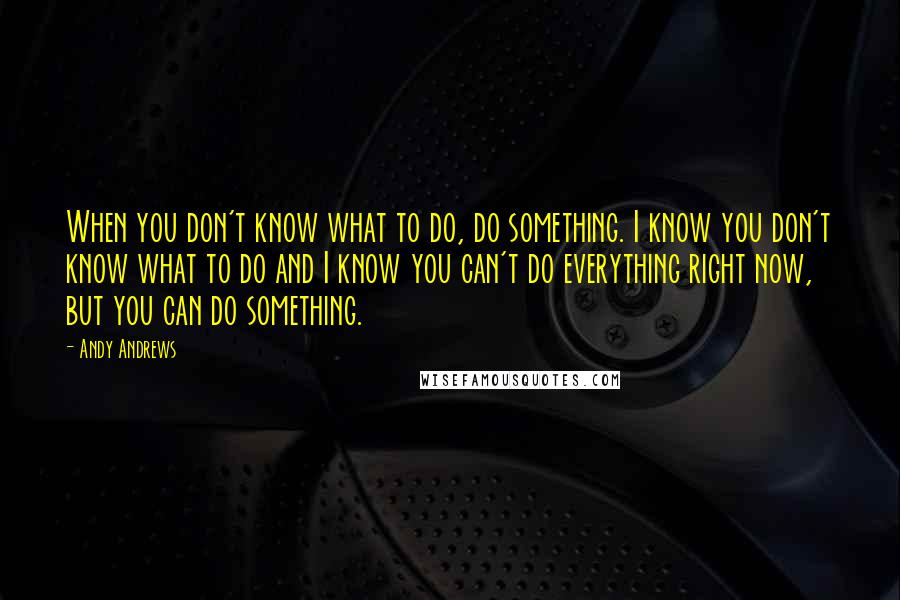 Andy Andrews Quotes: When you don't know what to do, do something. I know you don't know what to do and I know you can't do everything right now, but you can do something.