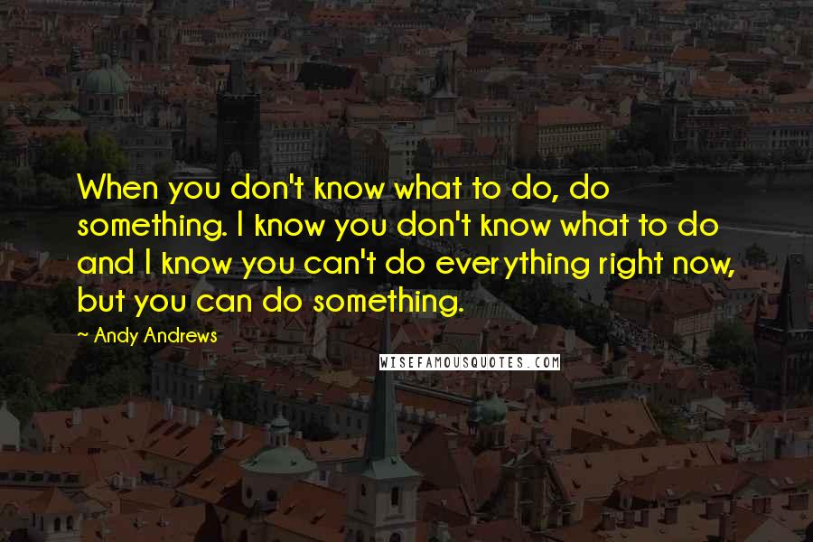 Andy Andrews Quotes: When you don't know what to do, do something. I know you don't know what to do and I know you can't do everything right now, but you can do something.