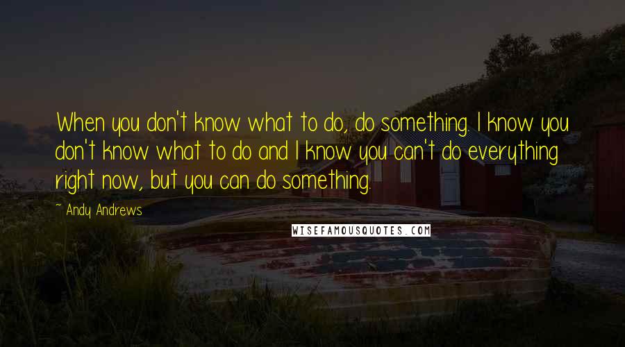 Andy Andrews Quotes: When you don't know what to do, do something. I know you don't know what to do and I know you can't do everything right now, but you can do something.