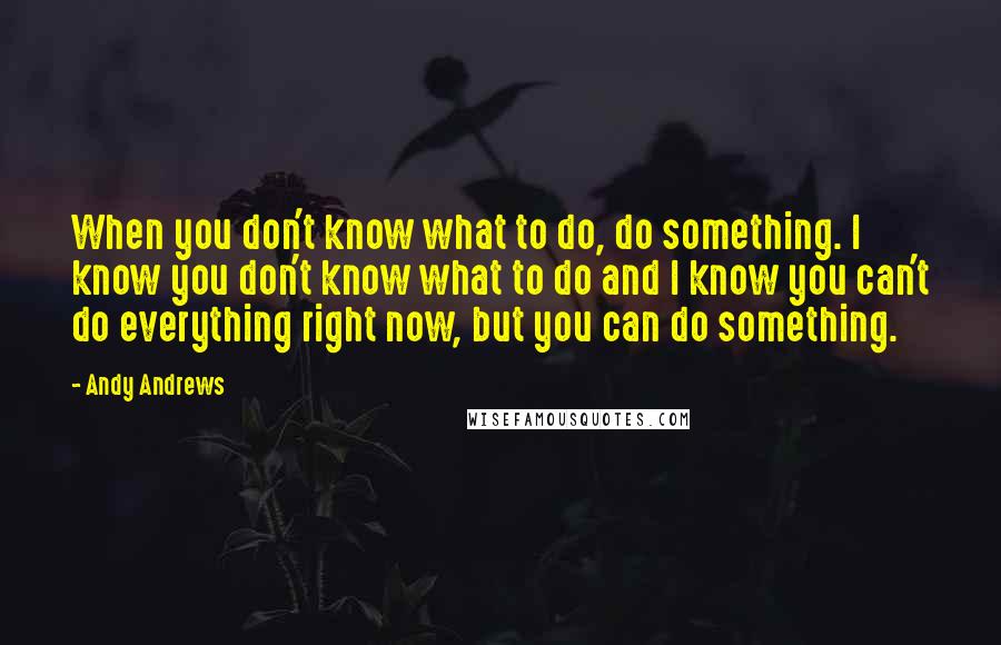 Andy Andrews Quotes: When you don't know what to do, do something. I know you don't know what to do and I know you can't do everything right now, but you can do something.