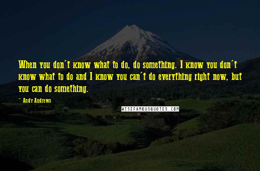 Andy Andrews Quotes: When you don't know what to do, do something. I know you don't know what to do and I know you can't do everything right now, but you can do something.