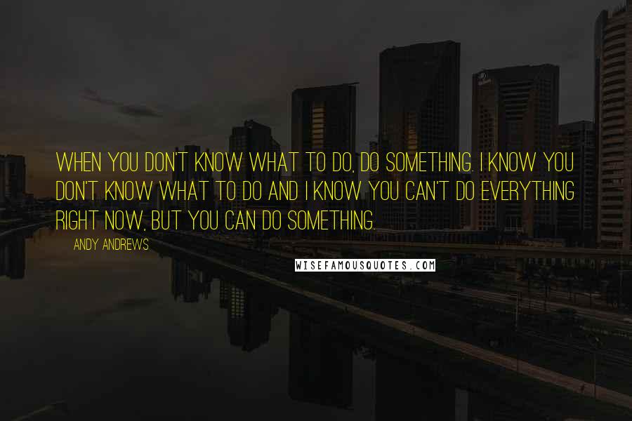 Andy Andrews Quotes: When you don't know what to do, do something. I know you don't know what to do and I know you can't do everything right now, but you can do something.