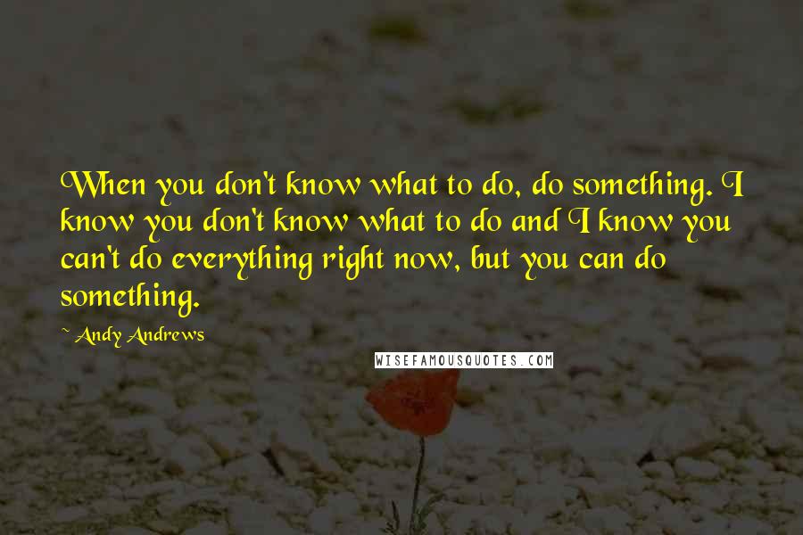 Andy Andrews Quotes: When you don't know what to do, do something. I know you don't know what to do and I know you can't do everything right now, but you can do something.