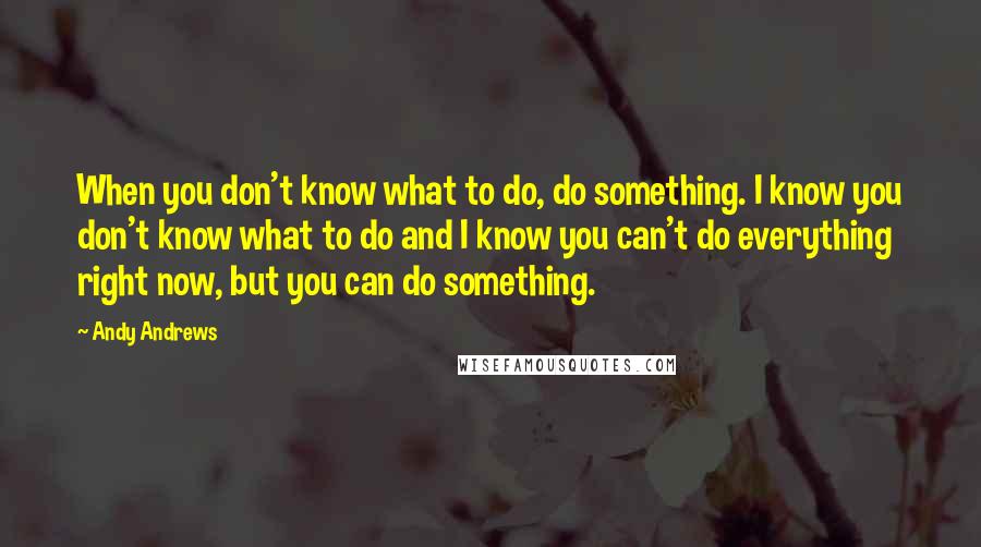 Andy Andrews Quotes: When you don't know what to do, do something. I know you don't know what to do and I know you can't do everything right now, but you can do something.