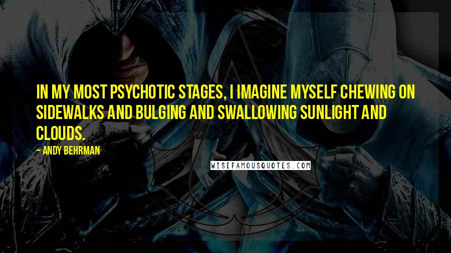 Andy Behrman Quotes: In my most psychotic stages, I imagine myself chewing on sidewalks and bulging and swallowing sunlight and clouds.