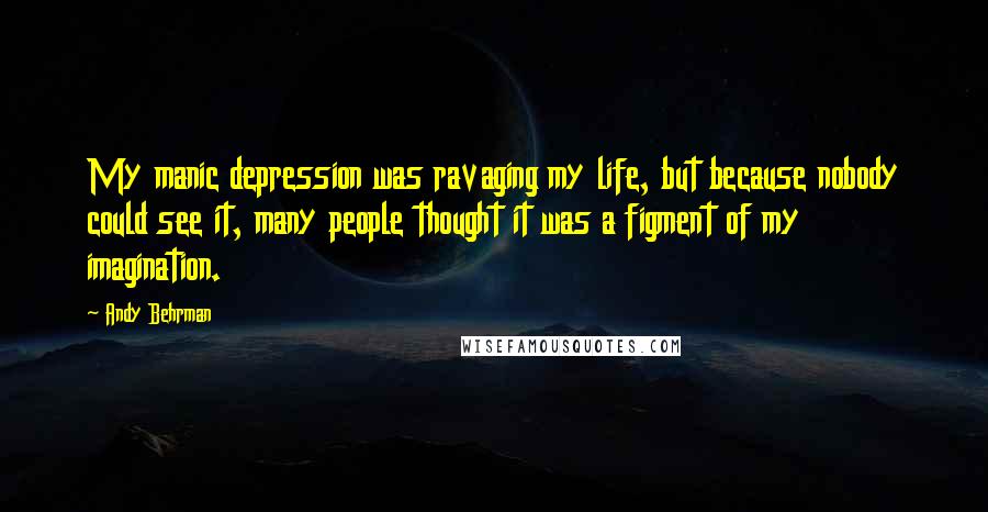 Andy Behrman Quotes: My manic depression was ravaging my life, but because nobody could see it, many people thought it was a figment of my imagination.