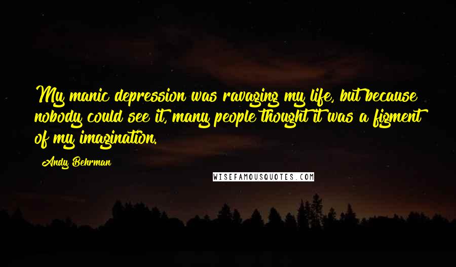 Andy Behrman Quotes: My manic depression was ravaging my life, but because nobody could see it, many people thought it was a figment of my imagination.