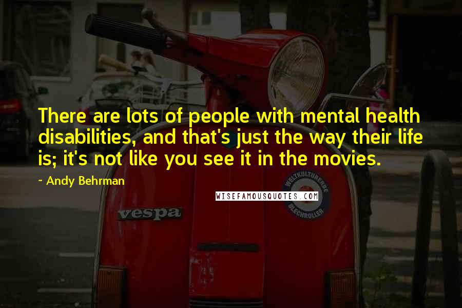 Andy Behrman Quotes: There are lots of people with mental health disabilities, and that's just the way their life is; it's not like you see it in the movies.