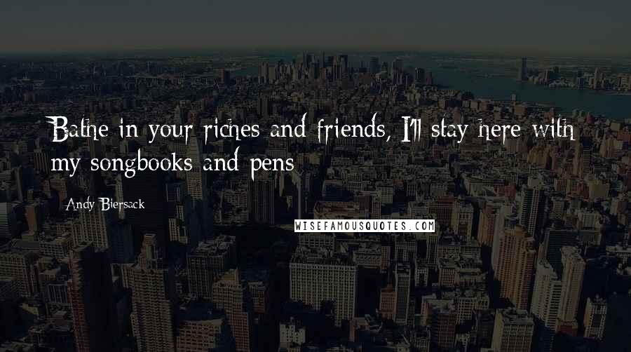 Andy Biersack Quotes: Bathe in your riches and friends, I'll stay here with my songbooks and pens