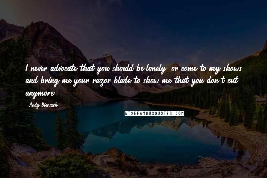 Andy Biersack Quotes: I never advocate that you should be lonely, or come to my shows and bring me your razor blade to show me that you don't cut anymore.