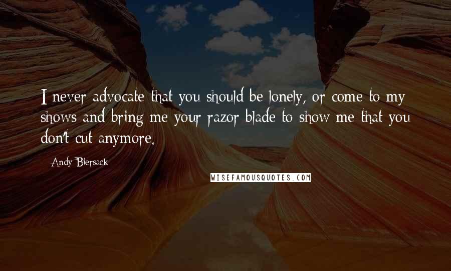 Andy Biersack Quotes: I never advocate that you should be lonely, or come to my shows and bring me your razor blade to show me that you don't cut anymore.