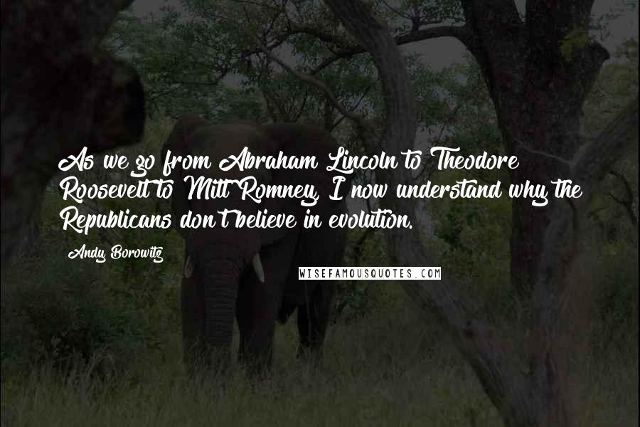 Andy Borowitz Quotes: As we go from Abraham Lincoln to Theodore Roosevelt to Mitt Romney, I now understand why the Republicans don't believe in evolution.