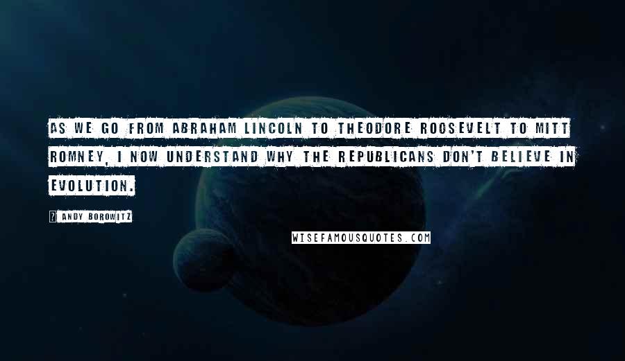 Andy Borowitz Quotes: As we go from Abraham Lincoln to Theodore Roosevelt to Mitt Romney, I now understand why the Republicans don't believe in evolution.