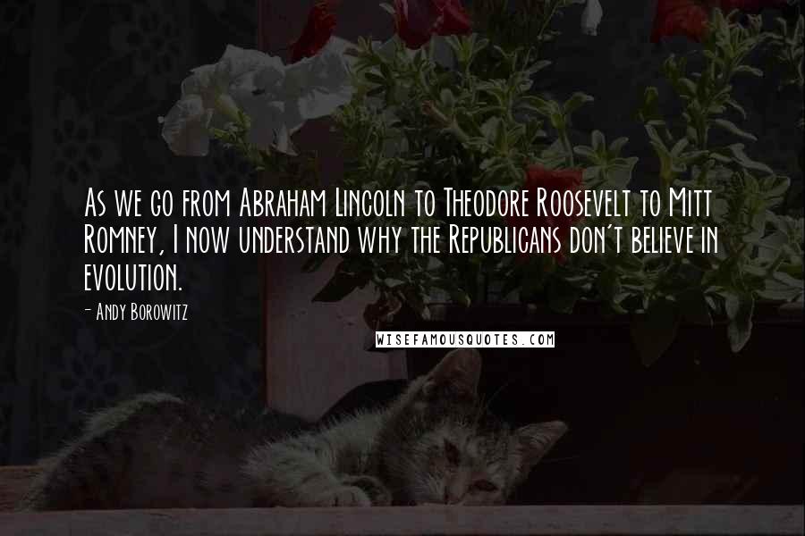 Andy Borowitz Quotes: As we go from Abraham Lincoln to Theodore Roosevelt to Mitt Romney, I now understand why the Republicans don't believe in evolution.