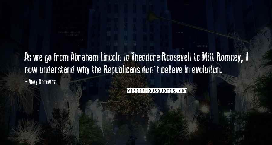 Andy Borowitz Quotes: As we go from Abraham Lincoln to Theodore Roosevelt to Mitt Romney, I now understand why the Republicans don't believe in evolution.