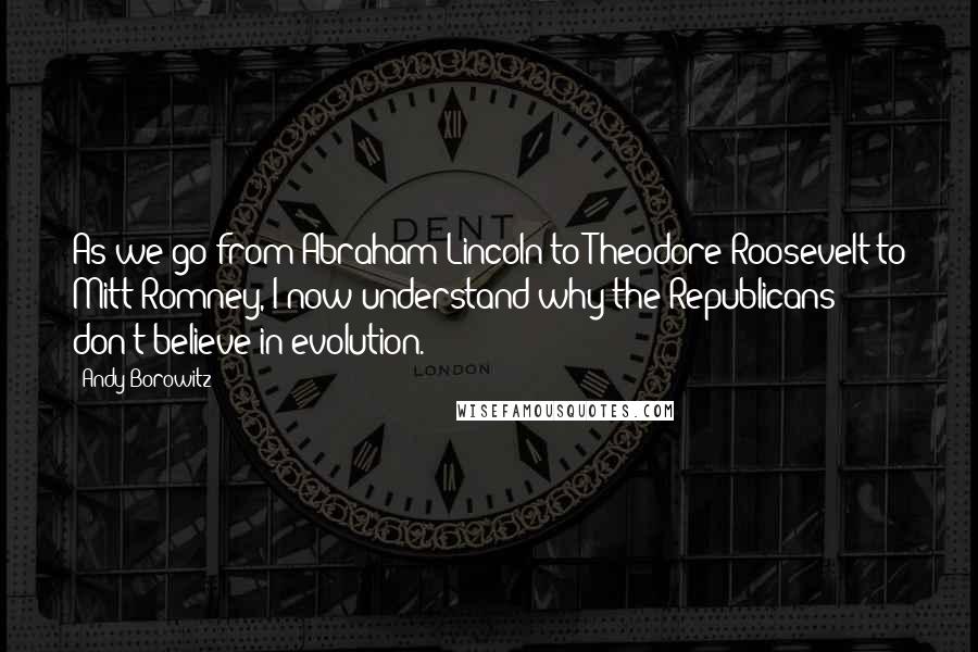 Andy Borowitz Quotes: As we go from Abraham Lincoln to Theodore Roosevelt to Mitt Romney, I now understand why the Republicans don't believe in evolution.