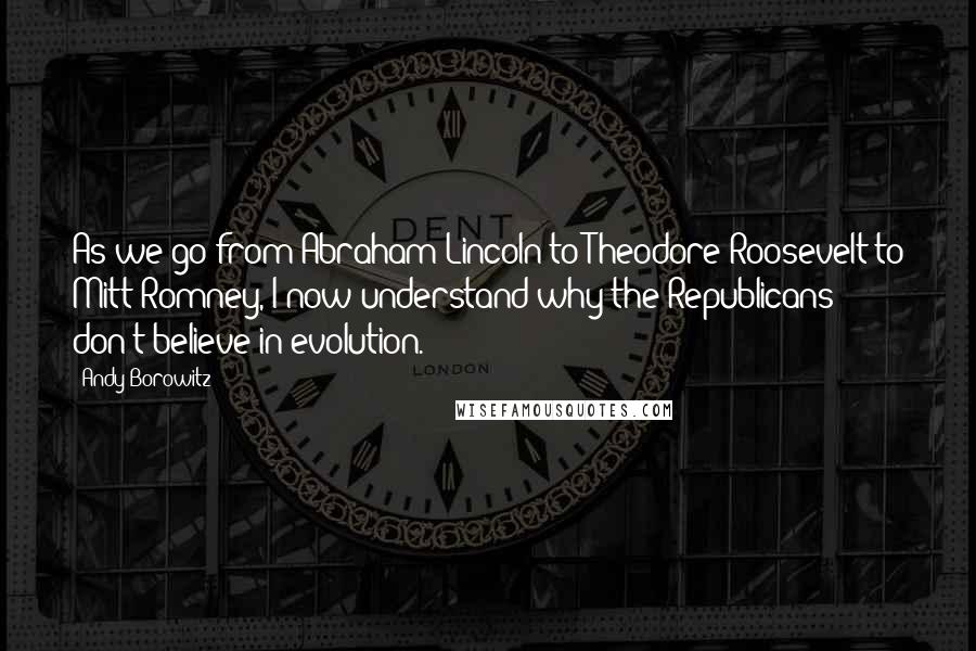 Andy Borowitz Quotes: As we go from Abraham Lincoln to Theodore Roosevelt to Mitt Romney, I now understand why the Republicans don't believe in evolution.