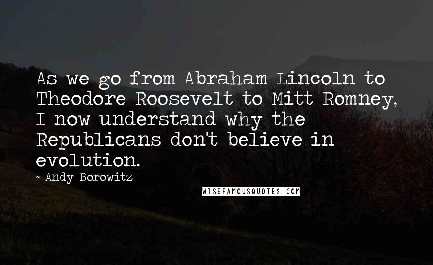 Andy Borowitz Quotes: As we go from Abraham Lincoln to Theodore Roosevelt to Mitt Romney, I now understand why the Republicans don't believe in evolution.