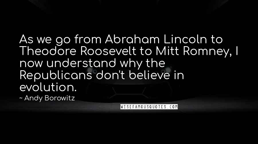 Andy Borowitz Quotes: As we go from Abraham Lincoln to Theodore Roosevelt to Mitt Romney, I now understand why the Republicans don't believe in evolution.